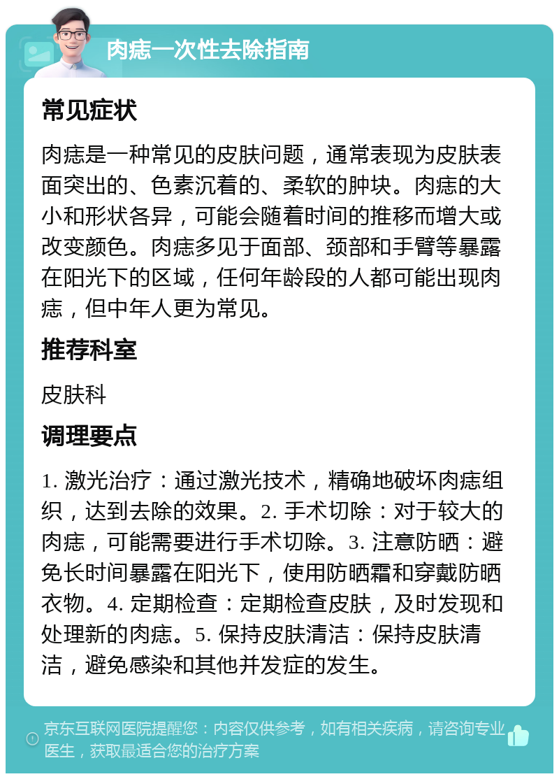 肉痣一次性去除指南 常见症状 肉痣是一种常见的皮肤问题，通常表现为皮肤表面突出的、色素沉着的、柔软的肿块。肉痣的大小和形状各异，可能会随着时间的推移而增大或改变颜色。肉痣多见于面部、颈部和手臂等暴露在阳光下的区域，任何年龄段的人都可能出现肉痣，但中年人更为常见。 推荐科室 皮肤科 调理要点 1. 激光治疗：通过激光技术，精确地破坏肉痣组织，达到去除的效果。2. 手术切除：对于较大的肉痣，可能需要进行手术切除。3. 注意防晒：避免长时间暴露在阳光下，使用防晒霜和穿戴防晒衣物。4. 定期检查：定期检查皮肤，及时发现和处理新的肉痣。5. 保持皮肤清洁：保持皮肤清洁，避免感染和其他并发症的发生。