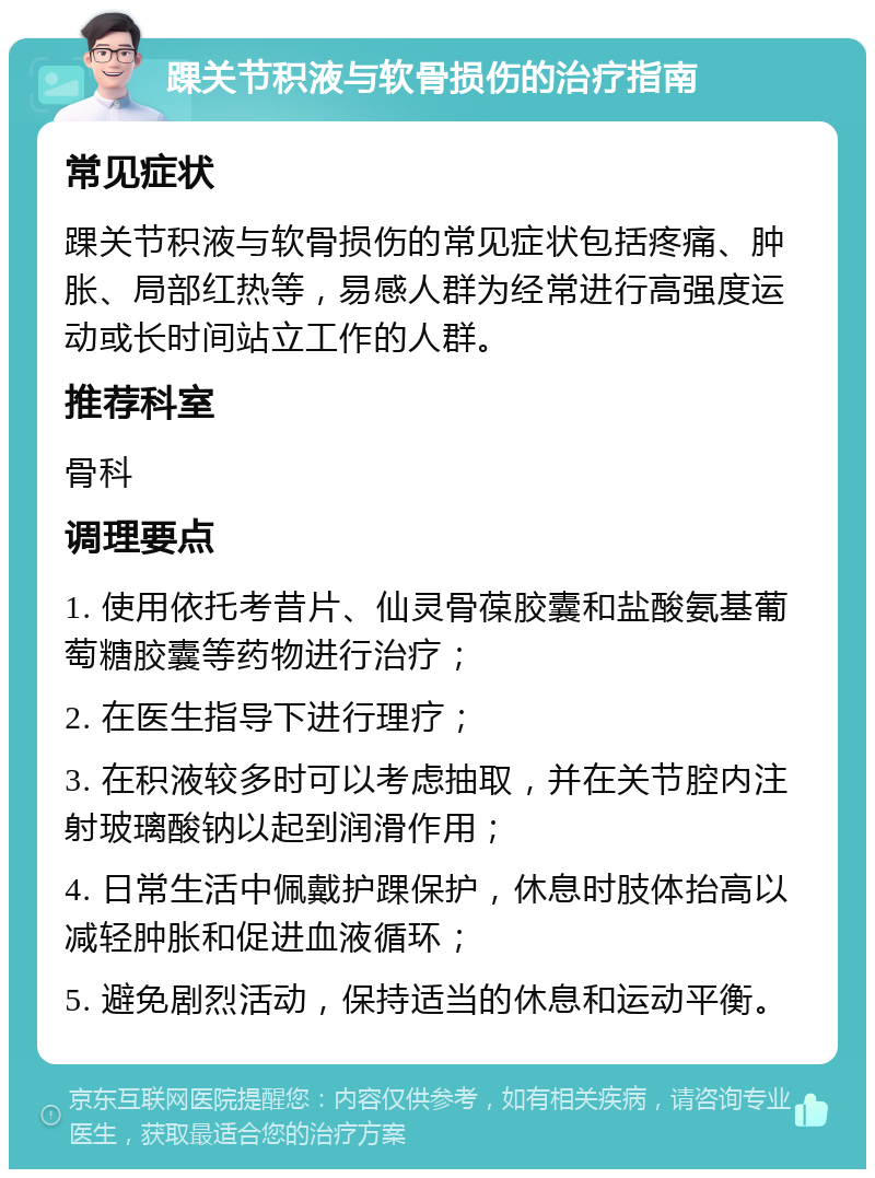 踝关节积液与软骨损伤的治疗指南 常见症状 踝关节积液与软骨损伤的常见症状包括疼痛、肿胀、局部红热等，易感人群为经常进行高强度运动或长时间站立工作的人群。 推荐科室 骨科 调理要点 1. 使用依托考昔片、仙灵骨葆胶囊和盐酸氨基葡萄糖胶囊等药物进行治疗； 2. 在医生指导下进行理疗； 3. 在积液较多时可以考虑抽取，并在关节腔内注射玻璃酸钠以起到润滑作用； 4. 日常生活中佩戴护踝保护，休息时肢体抬高以减轻肿胀和促进血液循环； 5. 避免剧烈活动，保持适当的休息和运动平衡。