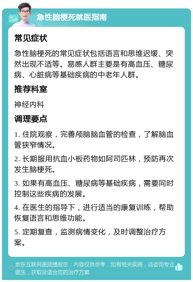 急性脑梗死就医指南 常见症状 急性脑梗死的常见症状包括语言和思维迟缓、突然出现不适等。易感人群主要是有高血压、糖尿病、心脏病等基础疾病的中老年人群。 推荐科室 神经内科 调理要点 1. 住院观察，完善颅脑脑血管的检查，了解脑血管狭窄情况。 2. 长期服用抗血小板药物如阿司匹林，预防再次发生脑梗死。 3. 如果有高血压、糖尿病等基础疾病，需要同时控制这些疾病的发展。 4. 在医生的指导下，进行适当的康复训练，帮助恢复语言和思维功能。 5. 定期复查，监测病情变化，及时调整治疗方案。