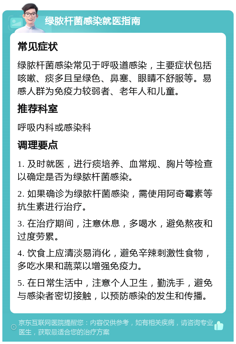 绿脓杆菌感染就医指南 常见症状 绿脓杆菌感染常见于呼吸道感染，主要症状包括咳嗽、痰多且呈绿色、鼻塞、眼睛不舒服等。易感人群为免疫力较弱者、老年人和儿童。 推荐科室 呼吸内科或感染科 调理要点 1. 及时就医，进行痰培养、血常规、胸片等检查以确定是否为绿脓杆菌感染。 2. 如果确诊为绿脓杆菌感染，需使用阿奇霉素等抗生素进行治疗。 3. 在治疗期间，注意休息，多喝水，避免熬夜和过度劳累。 4. 饮食上应清淡易消化，避免辛辣刺激性食物，多吃水果和蔬菜以增强免疫力。 5. 在日常生活中，注意个人卫生，勤洗手，避免与感染者密切接触，以预防感染的发生和传播。