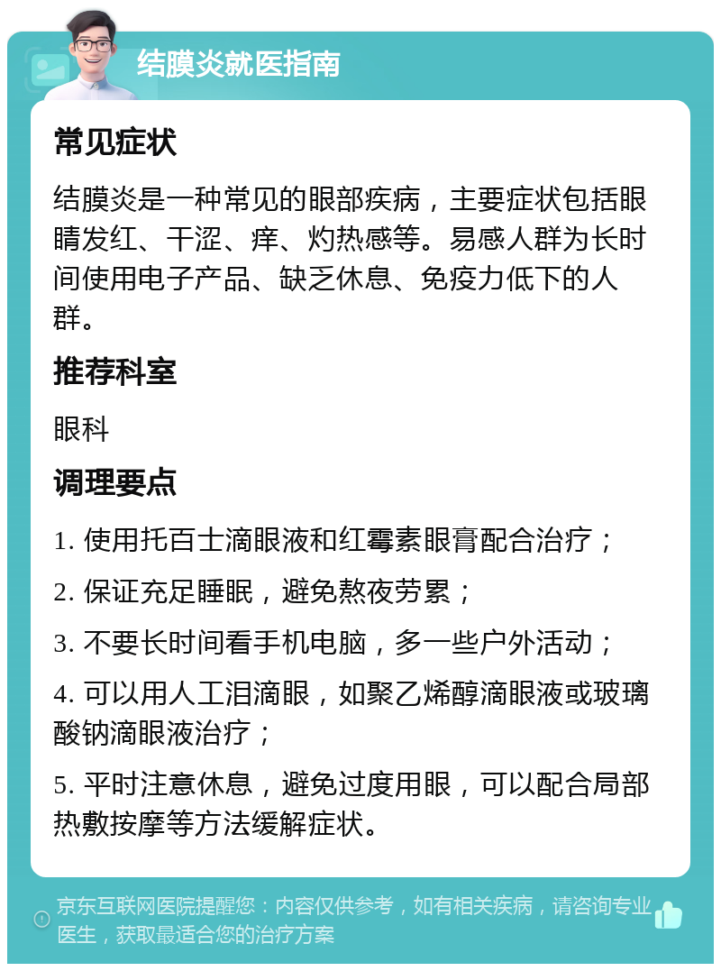 结膜炎就医指南 常见症状 结膜炎是一种常见的眼部疾病，主要症状包括眼睛发红、干涩、痒、灼热感等。易感人群为长时间使用电子产品、缺乏休息、免疫力低下的人群。 推荐科室 眼科 调理要点 1. 使用托百士滴眼液和红霉素眼膏配合治疗； 2. 保证充足睡眠，避免熬夜劳累； 3. 不要长时间看手机电脑，多一些户外活动； 4. 可以用人工泪滴眼，如聚乙烯醇滴眼液或玻璃酸钠滴眼液治疗； 5. 平时注意休息，避免过度用眼，可以配合局部热敷按摩等方法缓解症状。