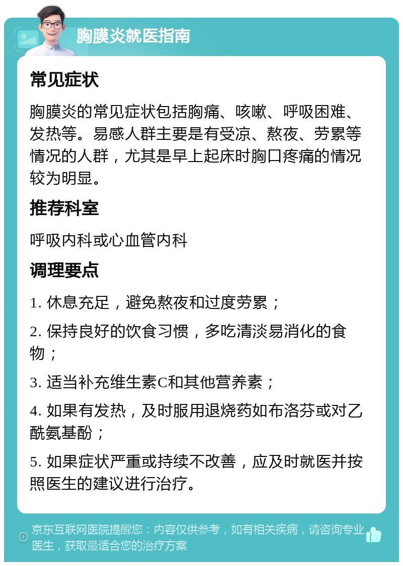 胸膜炎就医指南 常见症状 胸膜炎的常见症状包括胸痛、咳嗽、呼吸困难、发热等。易感人群主要是有受凉、熬夜、劳累等情况的人群，尤其是早上起床时胸口疼痛的情况较为明显。 推荐科室 呼吸内科或心血管内科 调理要点 1. 休息充足，避免熬夜和过度劳累； 2. 保持良好的饮食习惯，多吃清淡易消化的食物； 3. 适当补充维生素C和其他营养素； 4. 如果有发热，及时服用退烧药如布洛芬或对乙酰氨基酚； 5. 如果症状严重或持续不改善，应及时就医并按照医生的建议进行治疗。