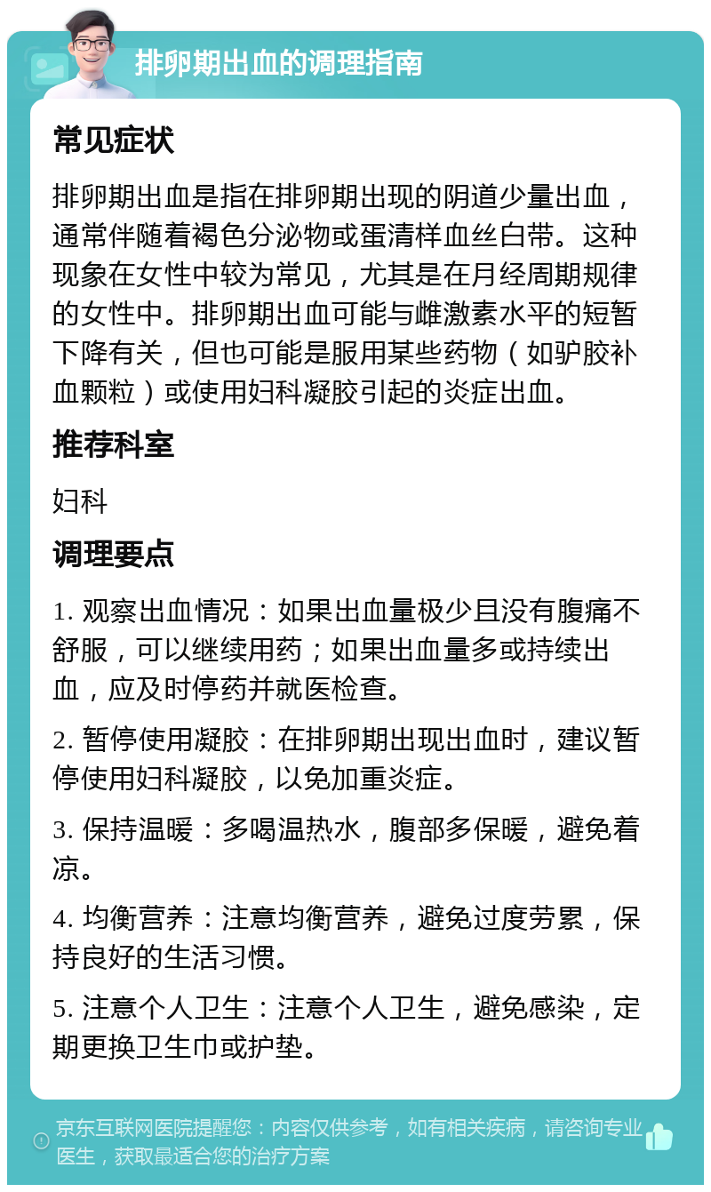 排卵期出血的调理指南 常见症状 排卵期出血是指在排卵期出现的阴道少量出血，通常伴随着褐色分泌物或蛋清样血丝白带。这种现象在女性中较为常见，尤其是在月经周期规律的女性中。排卵期出血可能与雌激素水平的短暂下降有关，但也可能是服用某些药物（如驴胶补血颗粒）或使用妇科凝胶引起的炎症出血。 推荐科室 妇科 调理要点 1. 观察出血情况：如果出血量极少且没有腹痛不舒服，可以继续用药；如果出血量多或持续出血，应及时停药并就医检查。 2. 暂停使用凝胶：在排卵期出现出血时，建议暂停使用妇科凝胶，以免加重炎症。 3. 保持温暖：多喝温热水，腹部多保暖，避免着凉。 4. 均衡营养：注意均衡营养，避免过度劳累，保持良好的生活习惯。 5. 注意个人卫生：注意个人卫生，避免感染，定期更换卫生巾或护垫。