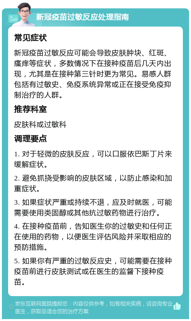 新冠疫苗过敏反应处理指南 常见症状 新冠疫苗过敏反应可能会导致皮肤肿块、红斑、瘙痒等症状，多数情况下在接种疫苗后几天内出现，尤其是在接种第三针时更为常见。易感人群包括有过敏史、免疫系统异常或正在接受免疫抑制治疗的人群。 推荐科室 皮肤科或过敏科 调理要点 1. 对于轻微的皮肤反应，可以口服依巴斯丁片来缓解症状。 2. 避免抓挠受影响的皮肤区域，以防止感染和加重症状。 3. 如果症状严重或持续不退，应及时就医，可能需要使用类固醇或其他抗过敏药物进行治疗。 4. 在接种疫苗前，告知医生你的过敏史和任何正在使用的药物，以便医生评估风险并采取相应的预防措施。 5. 如果你有严重的过敏反应史，可能需要在接种疫苗前进行皮肤测试或在医生的监督下接种疫苗。