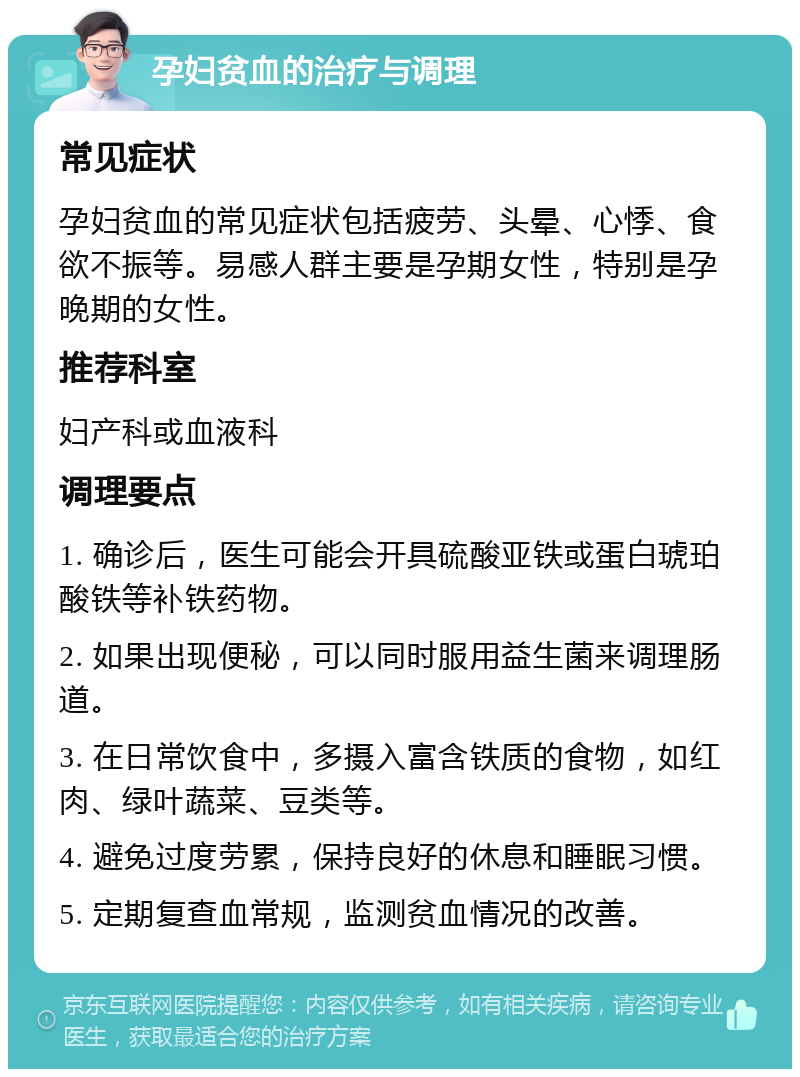 孕妇贫血的治疗与调理 常见症状 孕妇贫血的常见症状包括疲劳、头晕、心悸、食欲不振等。易感人群主要是孕期女性，特别是孕晚期的女性。 推荐科室 妇产科或血液科 调理要点 1. 确诊后，医生可能会开具硫酸亚铁或蛋白琥珀酸铁等补铁药物。 2. 如果出现便秘，可以同时服用益生菌来调理肠道。 3. 在日常饮食中，多摄入富含铁质的食物，如红肉、绿叶蔬菜、豆类等。 4. 避免过度劳累，保持良好的休息和睡眠习惯。 5. 定期复查血常规，监测贫血情况的改善。