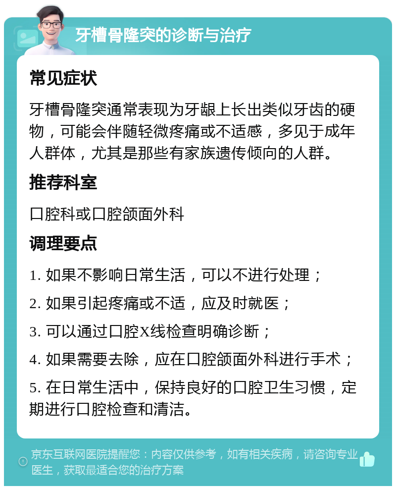 牙槽骨隆突的诊断与治疗 常见症状 牙槽骨隆突通常表现为牙龈上长出类似牙齿的硬物，可能会伴随轻微疼痛或不适感，多见于成年人群体，尤其是那些有家族遗传倾向的人群。 推荐科室 口腔科或口腔颌面外科 调理要点 1. 如果不影响日常生活，可以不进行处理； 2. 如果引起疼痛或不适，应及时就医； 3. 可以通过口腔X线检查明确诊断； 4. 如果需要去除，应在口腔颌面外科进行手术； 5. 在日常生活中，保持良好的口腔卫生习惯，定期进行口腔检查和清洁。