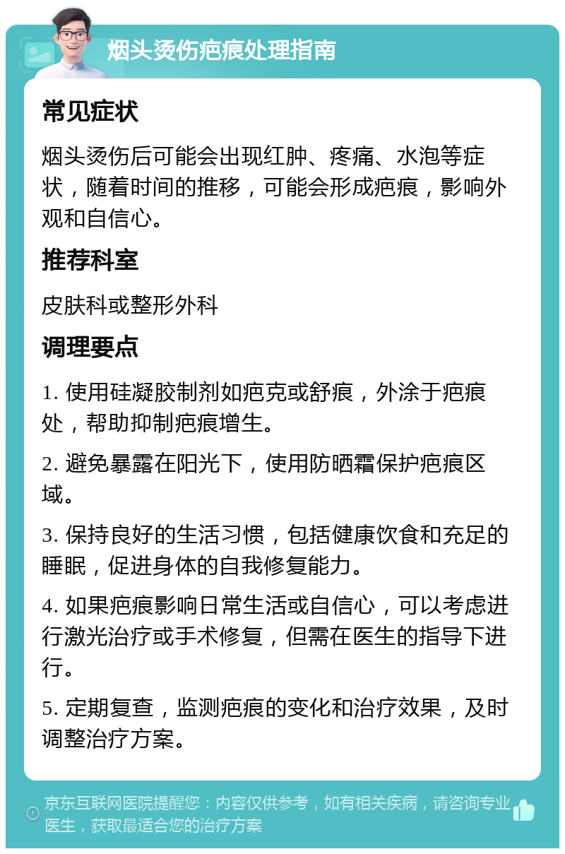 烟头烫伤疤痕处理指南 常见症状 烟头烫伤后可能会出现红肿、疼痛、水泡等症状，随着时间的推移，可能会形成疤痕，影响外观和自信心。 推荐科室 皮肤科或整形外科 调理要点 1. 使用硅凝胶制剂如疤克或舒痕，外涂于疤痕处，帮助抑制疤痕增生。 2. 避免暴露在阳光下，使用防晒霜保护疤痕区域。 3. 保持良好的生活习惯，包括健康饮食和充足的睡眠，促进身体的自我修复能力。 4. 如果疤痕影响日常生活或自信心，可以考虑进行激光治疗或手术修复，但需在医生的指导下进行。 5. 定期复查，监测疤痕的变化和治疗效果，及时调整治疗方案。