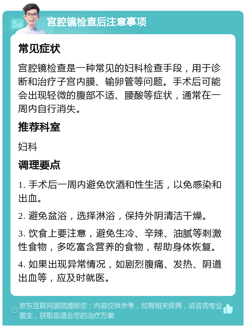 宫腔镜检查后注意事项 常见症状 宫腔镜检查是一种常见的妇科检查手段，用于诊断和治疗子宫内膜、输卵管等问题。手术后可能会出现轻微的腹部不适、腰酸等症状，通常在一周内自行消失。 推荐科室 妇科 调理要点 1. 手术后一周内避免饮酒和性生活，以免感染和出血。 2. 避免盆浴，选择淋浴，保持外阴清洁干燥。 3. 饮食上要注意，避免生冷、辛辣、油腻等刺激性食物，多吃富含营养的食物，帮助身体恢复。 4. 如果出现异常情况，如剧烈腹痛、发热、阴道出血等，应及时就医。