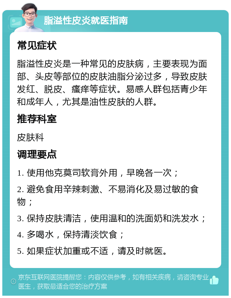 脂溢性皮炎就医指南 常见症状 脂溢性皮炎是一种常见的皮肤病，主要表现为面部、头皮等部位的皮肤油脂分泌过多，导致皮肤发红、脱皮、瘙痒等症状。易感人群包括青少年和成年人，尤其是油性皮肤的人群。 推荐科室 皮肤科 调理要点 1. 使用他克莫司软膏外用，早晚各一次； 2. 避免食用辛辣刺激、不易消化及易过敏的食物； 3. 保持皮肤清洁，使用温和的洗面奶和洗发水； 4. 多喝水，保持清淡饮食； 5. 如果症状加重或不适，请及时就医。