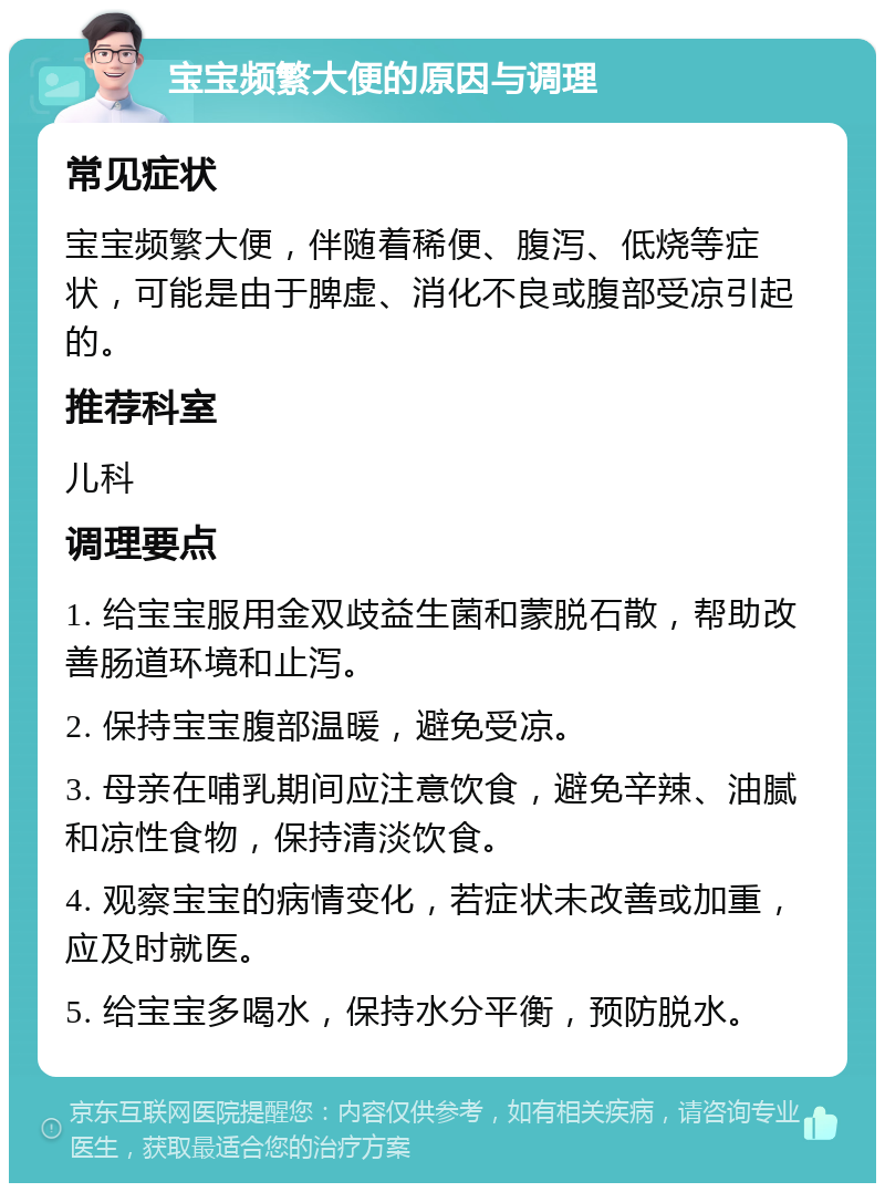 宝宝频繁大便的原因与调理 常见症状 宝宝频繁大便，伴随着稀便、腹泻、低烧等症状，可能是由于脾虚、消化不良或腹部受凉引起的。 推荐科室 儿科 调理要点 1. 给宝宝服用金双歧益生菌和蒙脱石散，帮助改善肠道环境和止泻。 2. 保持宝宝腹部温暖，避免受凉。 3. 母亲在哺乳期间应注意饮食，避免辛辣、油腻和凉性食物，保持清淡饮食。 4. 观察宝宝的病情变化，若症状未改善或加重，应及时就医。 5. 给宝宝多喝水，保持水分平衡，预防脱水。