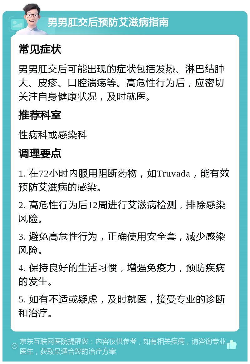 男男肛交后预防艾滋病指南 常见症状 男男肛交后可能出现的症状包括发热、淋巴结肿大、皮疹、口腔溃疡等。高危性行为后，应密切关注自身健康状况，及时就医。 推荐科室 性病科或感染科 调理要点 1. 在72小时内服用阻断药物，如Truvada，能有效预防艾滋病的感染。 2. 高危性行为后12周进行艾滋病检测，排除感染风险。 3. 避免高危性行为，正确使用安全套，减少感染风险。 4. 保持良好的生活习惯，增强免疫力，预防疾病的发生。 5. 如有不适或疑虑，及时就医，接受专业的诊断和治疗。