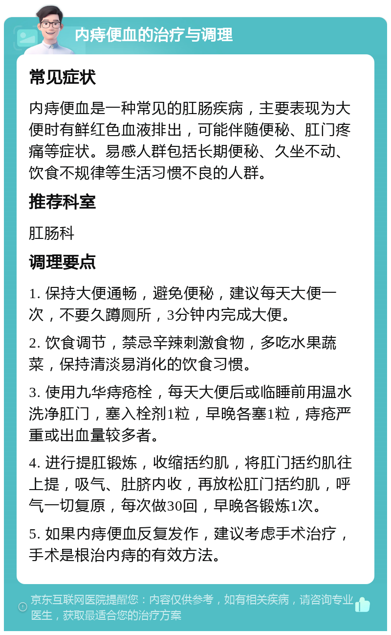 内痔便血的治疗与调理 常见症状 内痔便血是一种常见的肛肠疾病，主要表现为大便时有鲜红色血液排出，可能伴随便秘、肛门疼痛等症状。易感人群包括长期便秘、久坐不动、饮食不规律等生活习惯不良的人群。 推荐科室 肛肠科 调理要点 1. 保持大便通畅，避免便秘，建议每天大便一次，不要久蹲厕所，3分钟内完成大便。 2. 饮食调节，禁忌辛辣刺激食物，多吃水果蔬菜，保持清淡易消化的饮食习惯。 3. 使用九华痔疮栓，每天大便后或临睡前用温水洗净肛门，塞入栓剂1粒，早晚各塞1粒，痔疮严重或出血量较多者。 4. 进行提肛锻炼，收缩括约肌，将肛门括约肌往上提，吸气、肚脐内收，再放松肛门括约肌，呼气一切复原，每次做30回，早晚各锻炼1次。 5. 如果内痔便血反复发作，建议考虑手术治疗，手术是根治内痔的有效方法。