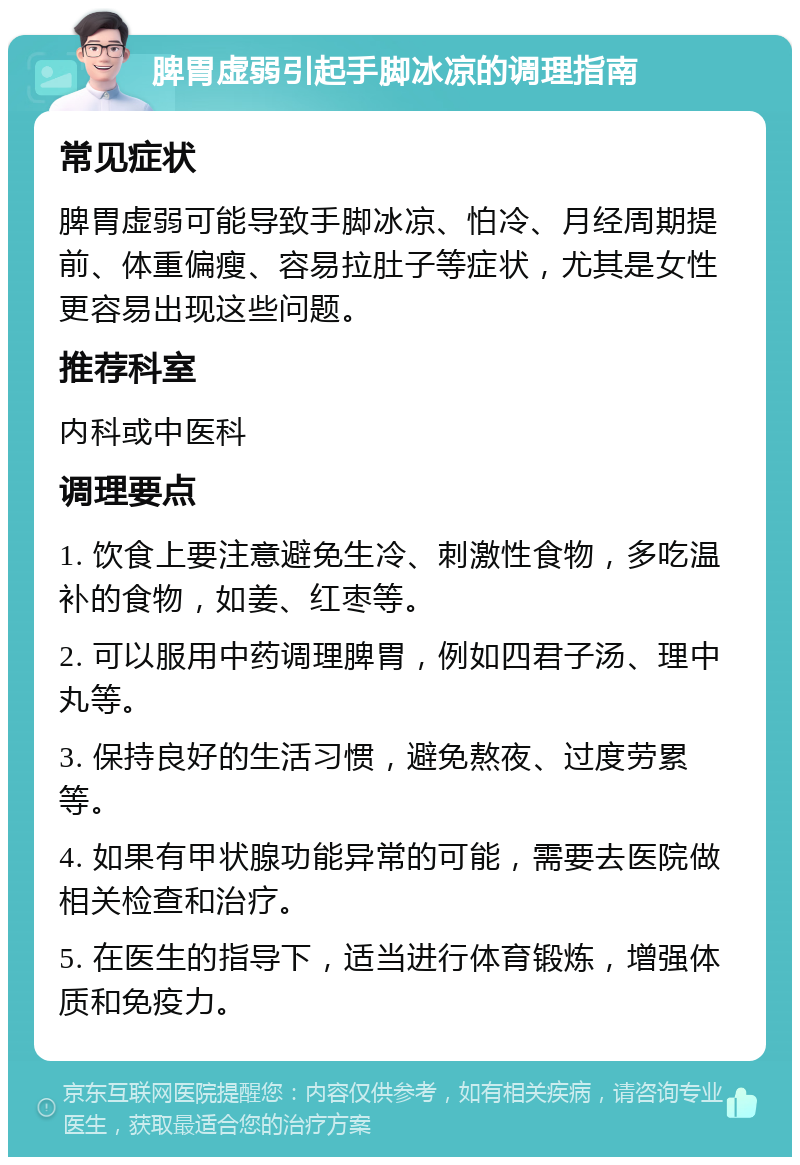 脾胃虚弱引起手脚冰凉的调理指南 常见症状 脾胃虚弱可能导致手脚冰凉、怕冷、月经周期提前、体重偏瘦、容易拉肚子等症状，尤其是女性更容易出现这些问题。 推荐科室 内科或中医科 调理要点 1. 饮食上要注意避免生冷、刺激性食物，多吃温补的食物，如姜、红枣等。 2. 可以服用中药调理脾胃，例如四君子汤、理中丸等。 3. 保持良好的生活习惯，避免熬夜、过度劳累等。 4. 如果有甲状腺功能异常的可能，需要去医院做相关检查和治疗。 5. 在医生的指导下，适当进行体育锻炼，增强体质和免疫力。