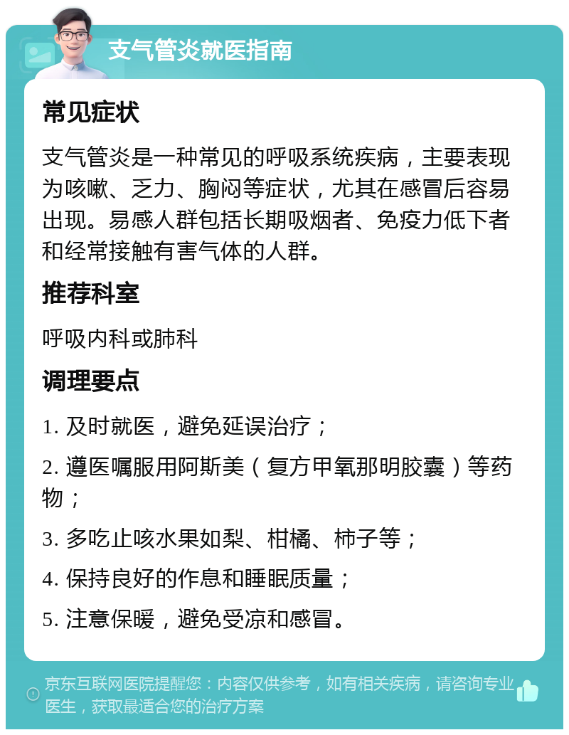 支气管炎就医指南 常见症状 支气管炎是一种常见的呼吸系统疾病，主要表现为咳嗽、乏力、胸闷等症状，尤其在感冒后容易出现。易感人群包括长期吸烟者、免疫力低下者和经常接触有害气体的人群。 推荐科室 呼吸内科或肺科 调理要点 1. 及时就医，避免延误治疗； 2. 遵医嘱服用阿斯美（复方甲氧那明胶囊）等药物； 3. 多吃止咳水果如梨、柑橘、柿子等； 4. 保持良好的作息和睡眠质量； 5. 注意保暖，避免受凉和感冒。