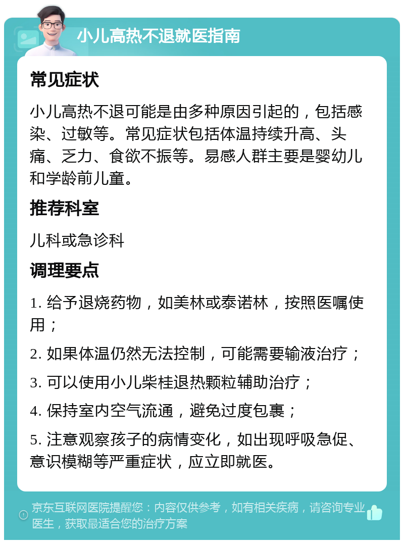 小儿高热不退就医指南 常见症状 小儿高热不退可能是由多种原因引起的，包括感染、过敏等。常见症状包括体温持续升高、头痛、乏力、食欲不振等。易感人群主要是婴幼儿和学龄前儿童。 推荐科室 儿科或急诊科 调理要点 1. 给予退烧药物，如美林或泰诺林，按照医嘱使用； 2. 如果体温仍然无法控制，可能需要输液治疗； 3. 可以使用小儿柴桂退热颗粒辅助治疗； 4. 保持室内空气流通，避免过度包裹； 5. 注意观察孩子的病情变化，如出现呼吸急促、意识模糊等严重症状，应立即就医。