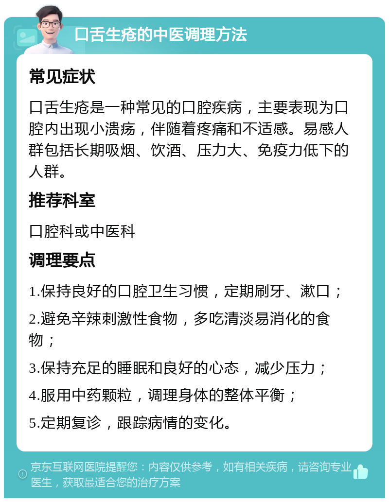 口舌生疮的中医调理方法 常见症状 口舌生疮是一种常见的口腔疾病，主要表现为口腔内出现小溃疡，伴随着疼痛和不适感。易感人群包括长期吸烟、饮酒、压力大、免疫力低下的人群。 推荐科室 口腔科或中医科 调理要点 1.保持良好的口腔卫生习惯，定期刷牙、漱口； 2.避免辛辣刺激性食物，多吃清淡易消化的食物； 3.保持充足的睡眠和良好的心态，减少压力； 4.服用中药颗粒，调理身体的整体平衡； 5.定期复诊，跟踪病情的变化。