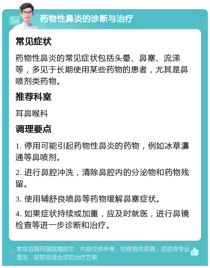 药物性鼻炎的诊断与治疗 常见症状 药物性鼻炎的常见症状包括头晕、鼻塞、流涕等，多见于长期使用某些药物的患者，尤其是鼻喷剂类药物。 推荐科室 耳鼻喉科 调理要点 1. 停用可能引起药物性鼻炎的药物，例如冰草濞通等鼻喷剂。 2. 进行鼻腔冲洗，清除鼻腔内的分泌物和药物残留。 3. 使用辅舒良喷鼻等药物缓解鼻塞症状。 4. 如果症状持续或加重，应及时就医，进行鼻镜检查等进一步诊断和治疗。