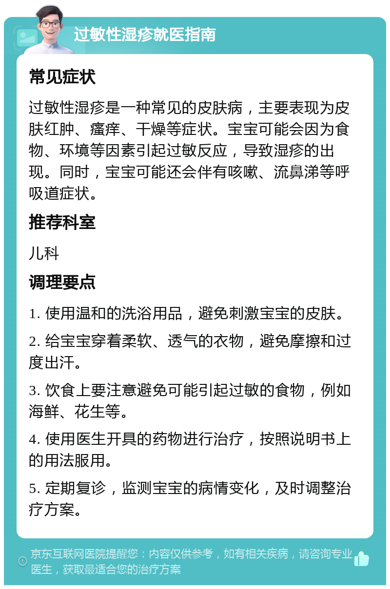 过敏性湿疹就医指南 常见症状 过敏性湿疹是一种常见的皮肤病，主要表现为皮肤红肿、瘙痒、干燥等症状。宝宝可能会因为食物、环境等因素引起过敏反应，导致湿疹的出现。同时，宝宝可能还会伴有咳嗽、流鼻涕等呼吸道症状。 推荐科室 儿科 调理要点 1. 使用温和的洗浴用品，避免刺激宝宝的皮肤。 2. 给宝宝穿着柔软、透气的衣物，避免摩擦和过度出汗。 3. 饮食上要注意避免可能引起过敏的食物，例如海鲜、花生等。 4. 使用医生开具的药物进行治疗，按照说明书上的用法服用。 5. 定期复诊，监测宝宝的病情变化，及时调整治疗方案。