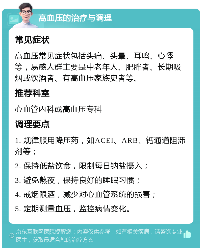 高血压的治疗与调理 常见症状 高血压常见症状包括头痛、头晕、耳鸣、心悸等，易感人群主要是中老年人、肥胖者、长期吸烟或饮酒者、有高血压家族史者等。 推荐科室 心血管内科或高血压专科 调理要点 1. 规律服用降压药，如ACEI、ARB、钙通道阻滞剂等； 2. 保持低盐饮食，限制每日钠盐摄入； 3. 避免熬夜，保持良好的睡眠习惯； 4. 戒烟限酒，减少对心血管系统的损害； 5. 定期测量血压，监控病情变化。