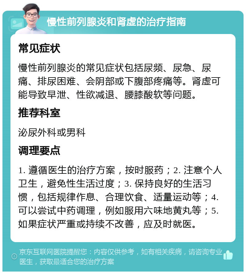 慢性前列腺炎和肾虚的治疗指南 常见症状 慢性前列腺炎的常见症状包括尿频、尿急、尿痛、排尿困难、会阴部或下腹部疼痛等。肾虚可能导致早泄、性欲减退、腰膝酸软等问题。 推荐科室 泌尿外科或男科 调理要点 1. 遵循医生的治疗方案，按时服药；2. 注意个人卫生，避免性生活过度；3. 保持良好的生活习惯，包括规律作息、合理饮食、适量运动等；4. 可以尝试中药调理，例如服用六味地黄丸等；5. 如果症状严重或持续不改善，应及时就医。