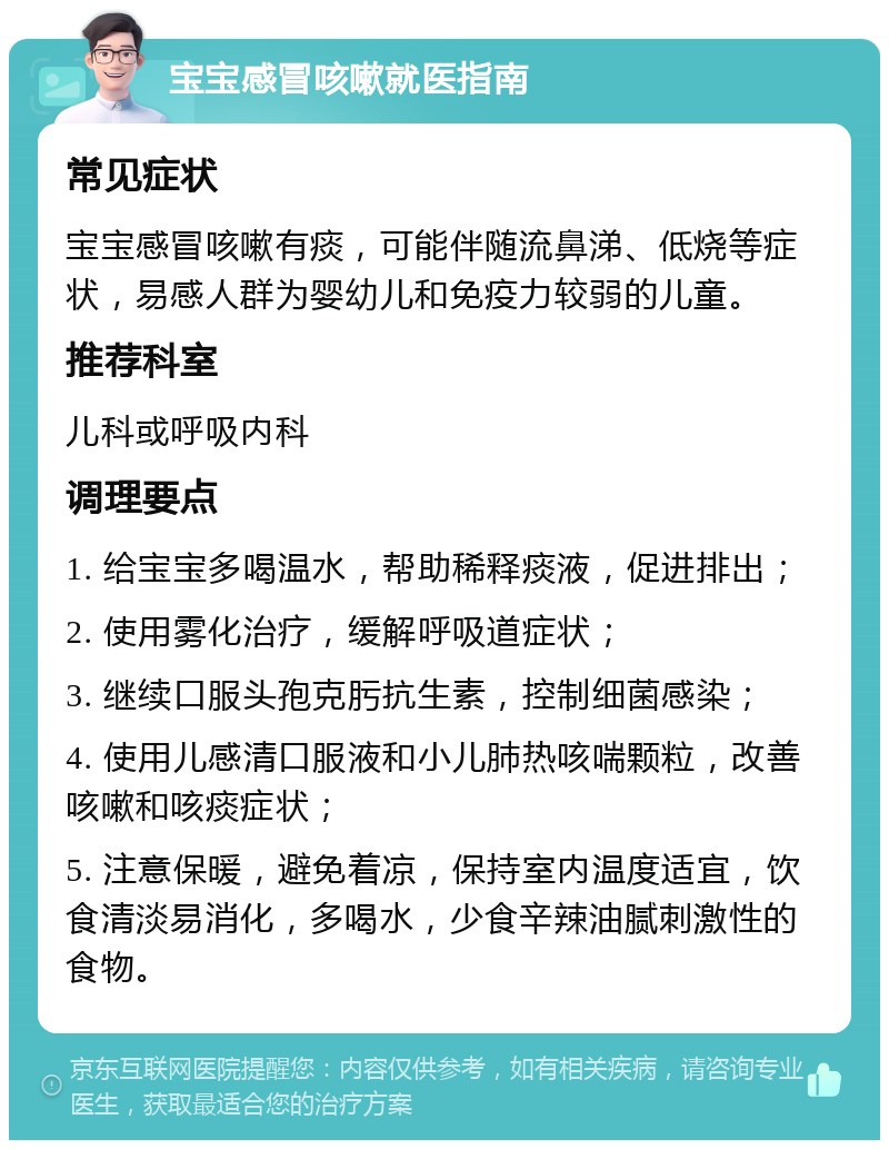 宝宝感冒咳嗽就医指南 常见症状 宝宝感冒咳嗽有痰，可能伴随流鼻涕、低烧等症状，易感人群为婴幼儿和免疫力较弱的儿童。 推荐科室 儿科或呼吸内科 调理要点 1. 给宝宝多喝温水，帮助稀释痰液，促进排出； 2. 使用雾化治疗，缓解呼吸道症状； 3. 继续口服头孢克肟抗生素，控制细菌感染； 4. 使用儿感清口服液和小儿肺热咳喘颗粒，改善咳嗽和咳痰症状； 5. 注意保暖，避免着凉，保持室内温度适宜，饮食清淡易消化，多喝水，少食辛辣油腻刺激性的食物。