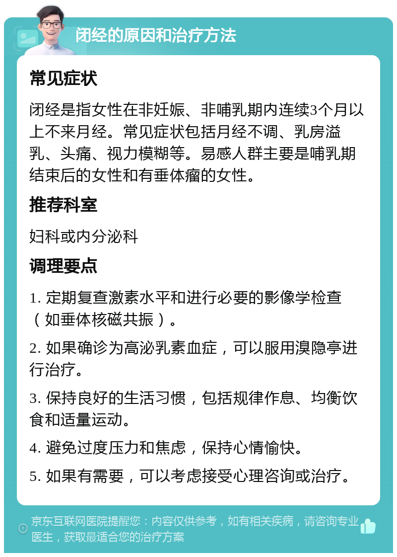 闭经的原因和治疗方法 常见症状 闭经是指女性在非妊娠、非哺乳期内连续3个月以上不来月经。常见症状包括月经不调、乳房溢乳、头痛、视力模糊等。易感人群主要是哺乳期结束后的女性和有垂体瘤的女性。 推荐科室 妇科或内分泌科 调理要点 1. 定期复查激素水平和进行必要的影像学检查（如垂体核磁共振）。 2. 如果确诊为高泌乳素血症，可以服用溴隐亭进行治疗。 3. 保持良好的生活习惯，包括规律作息、均衡饮食和适量运动。 4. 避免过度压力和焦虑，保持心情愉快。 5. 如果有需要，可以考虑接受心理咨询或治疗。