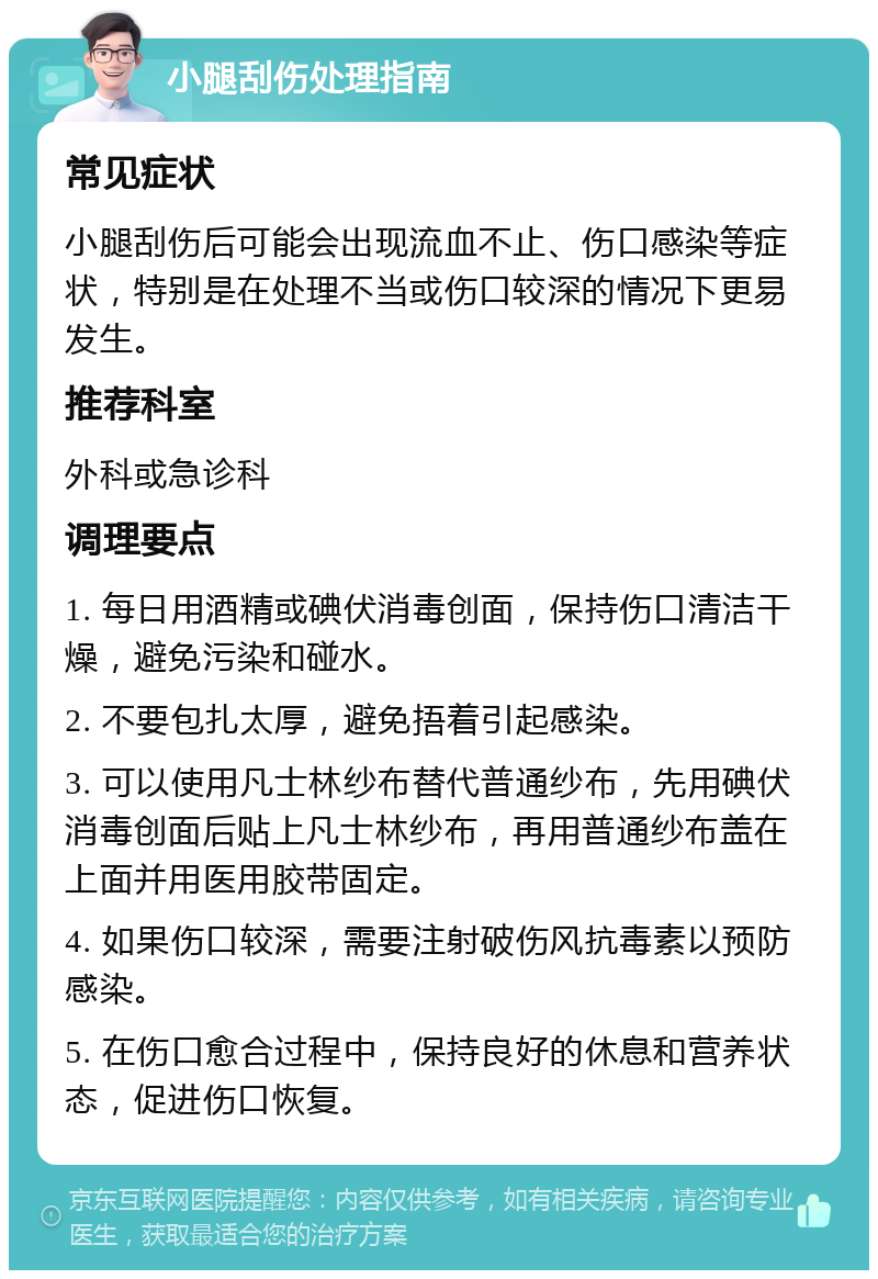 小腿刮伤处理指南 常见症状 小腿刮伤后可能会出现流血不止、伤口感染等症状，特别是在处理不当或伤口较深的情况下更易发生。 推荐科室 外科或急诊科 调理要点 1. 每日用酒精或碘伏消毒创面，保持伤口清洁干燥，避免污染和碰水。 2. 不要包扎太厚，避免捂着引起感染。 3. 可以使用凡士林纱布替代普通纱布，先用碘伏消毒创面后贴上凡士林纱布，再用普通纱布盖在上面并用医用胶带固定。 4. 如果伤口较深，需要注射破伤风抗毒素以预防感染。 5. 在伤口愈合过程中，保持良好的休息和营养状态，促进伤口恢复。