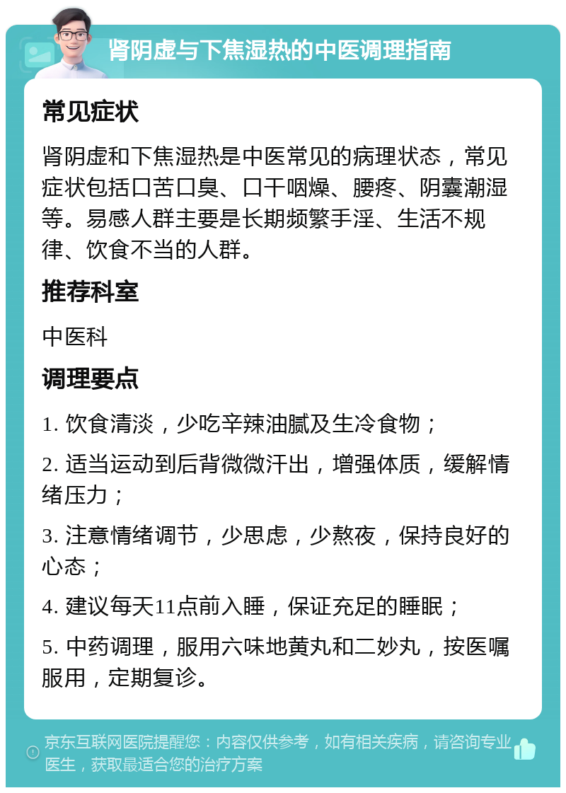 肾阴虚与下焦湿热的中医调理指南 常见症状 肾阴虚和下焦湿热是中医常见的病理状态，常见症状包括口苦口臭、口干咽燥、腰疼、阴囊潮湿等。易感人群主要是长期频繁手淫、生活不规律、饮食不当的人群。 推荐科室 中医科 调理要点 1. 饮食清淡，少吃辛辣油腻及生冷食物； 2. 适当运动到后背微微汗出，增强体质，缓解情绪压力； 3. 注意情绪调节，少思虑，少熬夜，保持良好的心态； 4. 建议每天11点前入睡，保证充足的睡眠； 5. 中药调理，服用六味地黄丸和二妙丸，按医嘱服用，定期复诊。