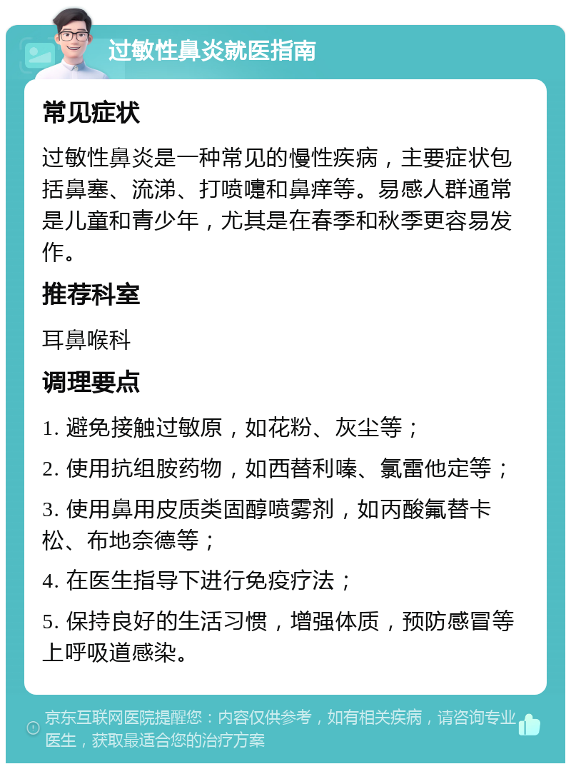 过敏性鼻炎就医指南 常见症状 过敏性鼻炎是一种常见的慢性疾病，主要症状包括鼻塞、流涕、打喷嚏和鼻痒等。易感人群通常是儿童和青少年，尤其是在春季和秋季更容易发作。 推荐科室 耳鼻喉科 调理要点 1. 避免接触过敏原，如花粉、灰尘等； 2. 使用抗组胺药物，如西替利嗪、氯雷他定等； 3. 使用鼻用皮质类固醇喷雾剂，如丙酸氟替卡松、布地奈德等； 4. 在医生指导下进行免疫疗法； 5. 保持良好的生活习惯，增强体质，预防感冒等上呼吸道感染。