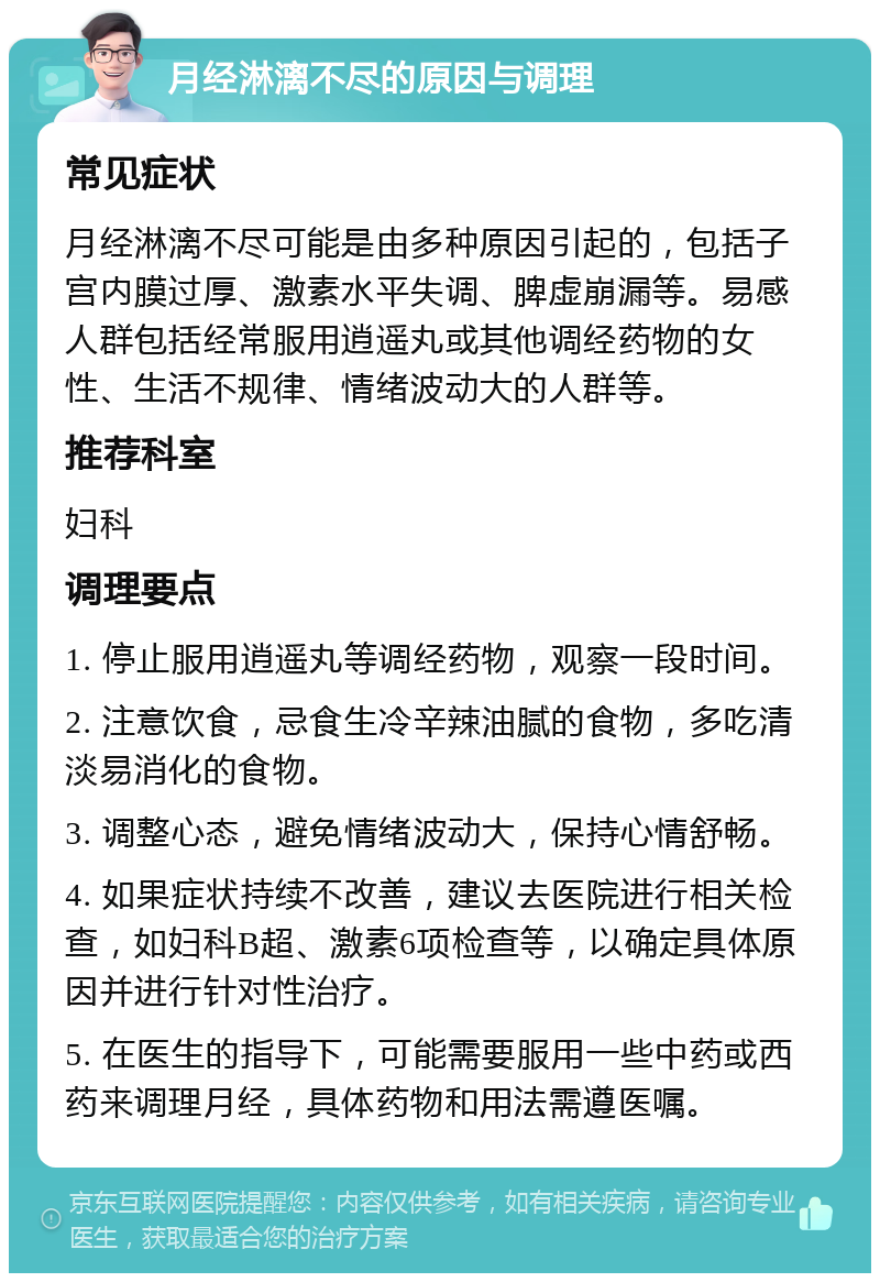 月经淋漓不尽的原因与调理 常见症状 月经淋漓不尽可能是由多种原因引起的，包括子宫内膜过厚、激素水平失调、脾虚崩漏等。易感人群包括经常服用逍遥丸或其他调经药物的女性、生活不规律、情绪波动大的人群等。 推荐科室 妇科 调理要点 1. 停止服用逍遥丸等调经药物，观察一段时间。 2. 注意饮食，忌食生冷辛辣油腻的食物，多吃清淡易消化的食物。 3. 调整心态，避免情绪波动大，保持心情舒畅。 4. 如果症状持续不改善，建议去医院进行相关检查，如妇科B超、激素6项检查等，以确定具体原因并进行针对性治疗。 5. 在医生的指导下，可能需要服用一些中药或西药来调理月经，具体药物和用法需遵医嘱。