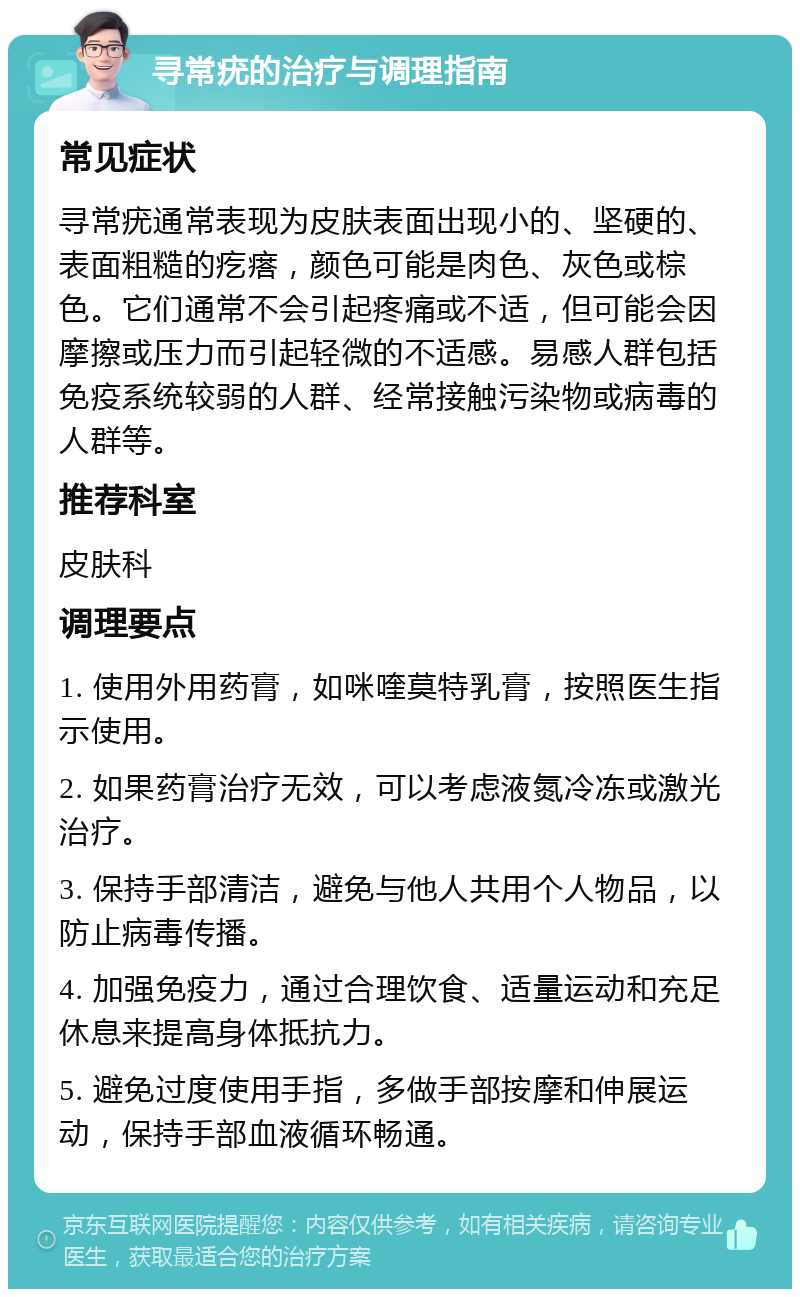 寻常疣的治疗与调理指南 常见症状 寻常疣通常表现为皮肤表面出现小的、坚硬的、表面粗糙的疙瘩，颜色可能是肉色、灰色或棕色。它们通常不会引起疼痛或不适，但可能会因摩擦或压力而引起轻微的不适感。易感人群包括免疫系统较弱的人群、经常接触污染物或病毒的人群等。 推荐科室 皮肤科 调理要点 1. 使用外用药膏，如咪喹莫特乳膏，按照医生指示使用。 2. 如果药膏治疗无效，可以考虑液氮冷冻或激光治疗。 3. 保持手部清洁，避免与他人共用个人物品，以防止病毒传播。 4. 加强免疫力，通过合理饮食、适量运动和充足休息来提高身体抵抗力。 5. 避免过度使用手指，多做手部按摩和伸展运动，保持手部血液循环畅通。