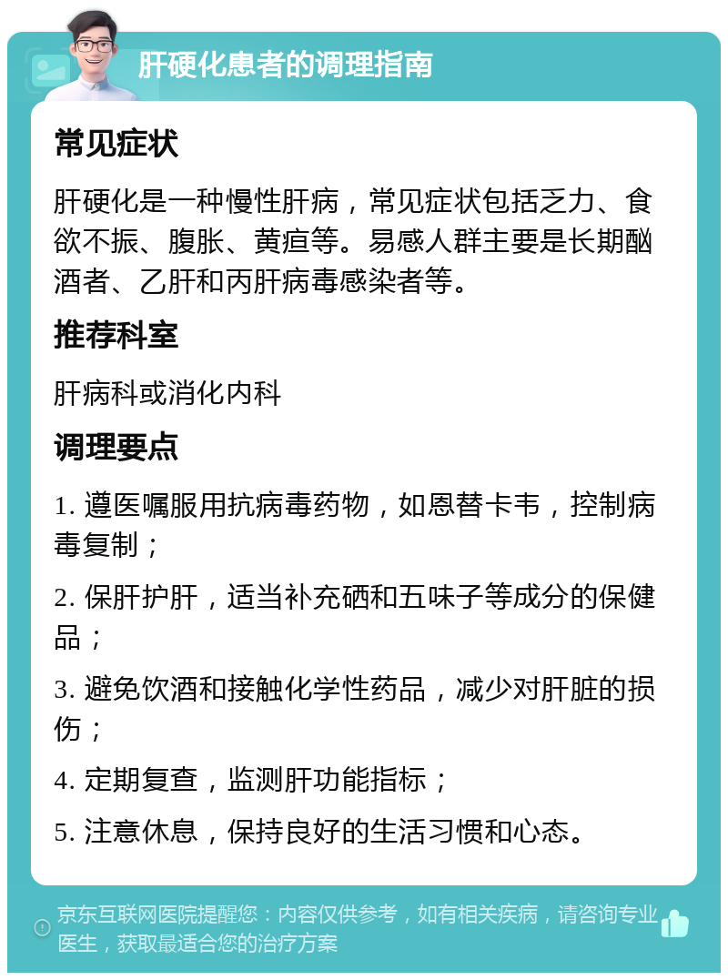 肝硬化患者的调理指南 常见症状 肝硬化是一种慢性肝病，常见症状包括乏力、食欲不振、腹胀、黄疸等。易感人群主要是长期酗酒者、乙肝和丙肝病毒感染者等。 推荐科室 肝病科或消化内科 调理要点 1. 遵医嘱服用抗病毒药物，如恩替卡韦，控制病毒复制； 2. 保肝护肝，适当补充硒和五味子等成分的保健品； 3. 避免饮酒和接触化学性药品，减少对肝脏的损伤； 4. 定期复查，监测肝功能指标； 5. 注意休息，保持良好的生活习惯和心态。