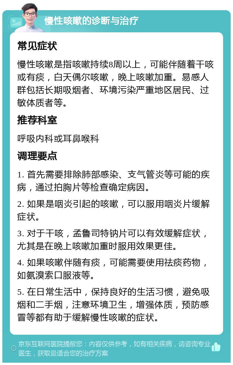 慢性咳嗽的诊断与治疗 常见症状 慢性咳嗽是指咳嗽持续8周以上，可能伴随着干咳或有痰，白天偶尔咳嗽，晚上咳嗽加重。易感人群包括长期吸烟者、环境污染严重地区居民、过敏体质者等。 推荐科室 呼吸内科或耳鼻喉科 调理要点 1. 首先需要排除肺部感染、支气管炎等可能的疾病，通过拍胸片等检查确定病因。 2. 如果是咽炎引起的咳嗽，可以服用咽炎片缓解症状。 3. 对于干咳，孟鲁司特钠片可以有效缓解症状，尤其是在晚上咳嗽加重时服用效果更佳。 4. 如果咳嗽伴随有痰，可能需要使用祛痰药物，如氨溴索口服液等。 5. 在日常生活中，保持良好的生活习惯，避免吸烟和二手烟，注意环境卫生，增强体质，预防感冒等都有助于缓解慢性咳嗽的症状。