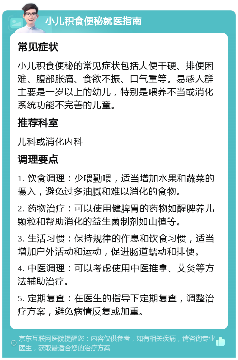 小儿积食便秘就医指南 常见症状 小儿积食便秘的常见症状包括大便干硬、排便困难、腹部胀痛、食欲不振、口气重等。易感人群主要是一岁以上的幼儿，特别是喂养不当或消化系统功能不完善的儿童。 推荐科室 儿科或消化内科 调理要点 1. 饮食调理：少喂勤喂，适当增加水果和蔬菜的摄入，避免过多油腻和难以消化的食物。 2. 药物治疗：可以使用健脾胃的药物如醒脾养儿颗粒和帮助消化的益生菌制剂如山楂等。 3. 生活习惯：保持规律的作息和饮食习惯，适当增加户外活动和运动，促进肠道蠕动和排便。 4. 中医调理：可以考虑使用中医推拿、艾灸等方法辅助治疗。 5. 定期复查：在医生的指导下定期复查，调整治疗方案，避免病情反复或加重。