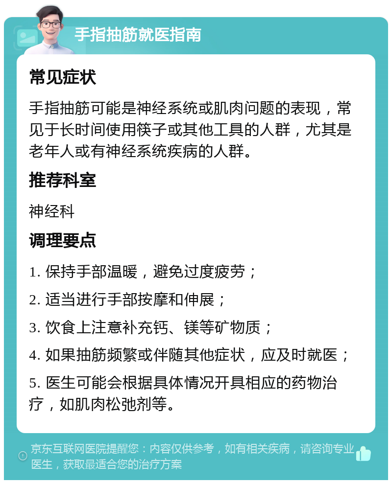 手指抽筋就医指南 常见症状 手指抽筋可能是神经系统或肌肉问题的表现，常见于长时间使用筷子或其他工具的人群，尤其是老年人或有神经系统疾病的人群。 推荐科室 神经科 调理要点 1. 保持手部温暖，避免过度疲劳； 2. 适当进行手部按摩和伸展； 3. 饮食上注意补充钙、镁等矿物质； 4. 如果抽筋频繁或伴随其他症状，应及时就医； 5. 医生可能会根据具体情况开具相应的药物治疗，如肌肉松弛剂等。