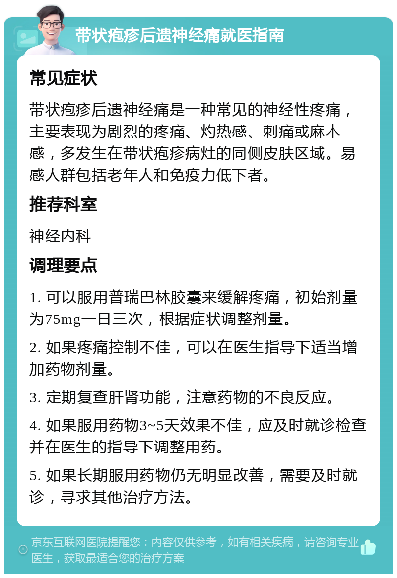 带状疱疹后遗神经痛就医指南 常见症状 带状疱疹后遗神经痛是一种常见的神经性疼痛，主要表现为剧烈的疼痛、灼热感、刺痛或麻木感，多发生在带状疱疹病灶的同侧皮肤区域。易感人群包括老年人和免疫力低下者。 推荐科室 神经内科 调理要点 1. 可以服用普瑞巴林胶囊来缓解疼痛，初始剂量为75mg一日三次，根据症状调整剂量。 2. 如果疼痛控制不佳，可以在医生指导下适当增加药物剂量。 3. 定期复查肝肾功能，注意药物的不良反应。 4. 如果服用药物3~5天效果不佳，应及时就诊检查并在医生的指导下调整用药。 5. 如果长期服用药物仍无明显改善，需要及时就诊，寻求其他治疗方法。