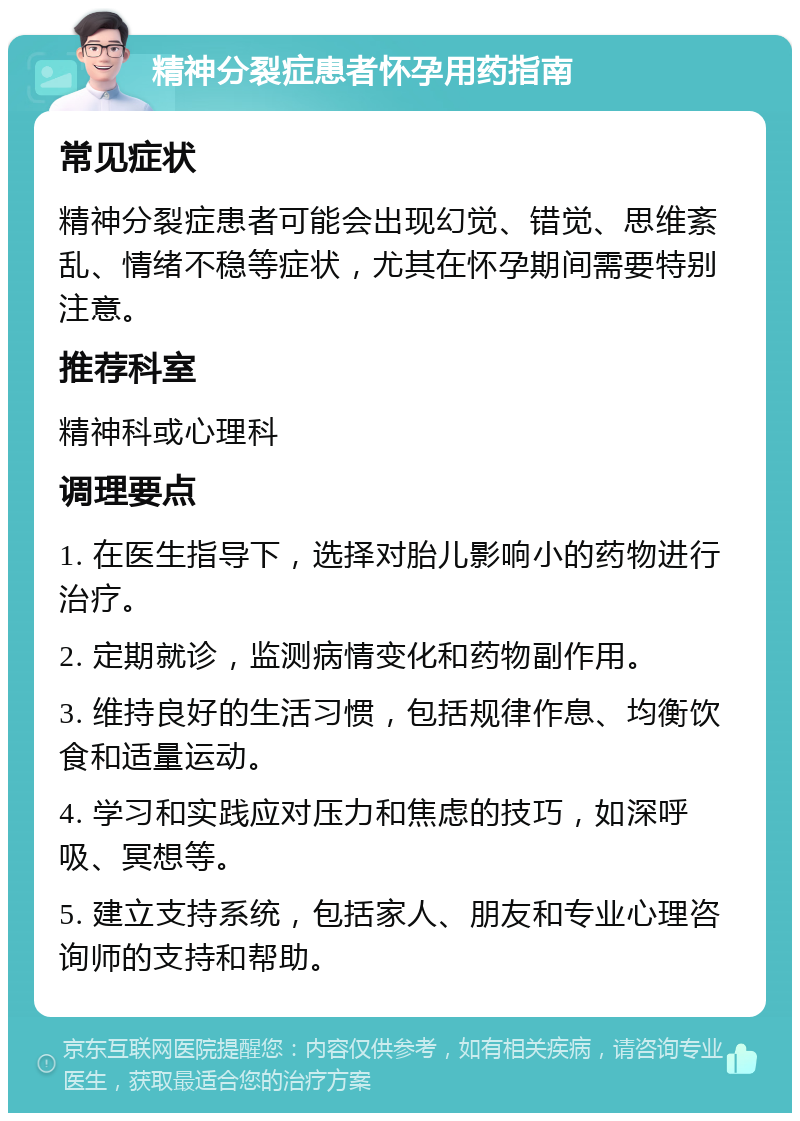 精神分裂症患者怀孕用药指南 常见症状 精神分裂症患者可能会出现幻觉、错觉、思维紊乱、情绪不稳等症状，尤其在怀孕期间需要特别注意。 推荐科室 精神科或心理科 调理要点 1. 在医生指导下，选择对胎儿影响小的药物进行治疗。 2. 定期就诊，监测病情变化和药物副作用。 3. 维持良好的生活习惯，包括规律作息、均衡饮食和适量运动。 4. 学习和实践应对压力和焦虑的技巧，如深呼吸、冥想等。 5. 建立支持系统，包括家人、朋友和专业心理咨询师的支持和帮助。