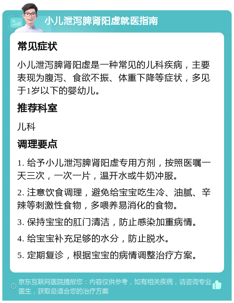 小儿泄泻脾肾阳虚就医指南 常见症状 小儿泄泻脾肾阳虚是一种常见的儿科疾病，主要表现为腹泻、食欲不振、体重下降等症状，多见于1岁以下的婴幼儿。 推荐科室 儿科 调理要点 1. 给予小儿泄泻脾肾阳虚专用方剂，按照医嘱一天三次，一次一片，温开水或牛奶冲服。 2. 注意饮食调理，避免给宝宝吃生冷、油腻、辛辣等刺激性食物，多喂养易消化的食物。 3. 保持宝宝的肛门清洁，防止感染加重病情。 4. 给宝宝补充足够的水分，防止脱水。 5. 定期复诊，根据宝宝的病情调整治疗方案。