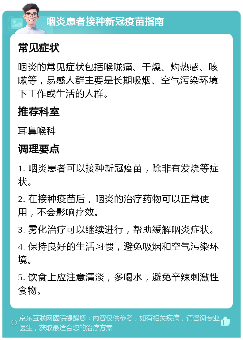 咽炎患者接种新冠疫苗指南 常见症状 咽炎的常见症状包括喉咙痛、干燥、灼热感、咳嗽等，易感人群主要是长期吸烟、空气污染环境下工作或生活的人群。 推荐科室 耳鼻喉科 调理要点 1. 咽炎患者可以接种新冠疫苗，除非有发烧等症状。 2. 在接种疫苗后，咽炎的治疗药物可以正常使用，不会影响疗效。 3. 雾化治疗可以继续进行，帮助缓解咽炎症状。 4. 保持良好的生活习惯，避免吸烟和空气污染环境。 5. 饮食上应注意清淡，多喝水，避免辛辣刺激性食物。