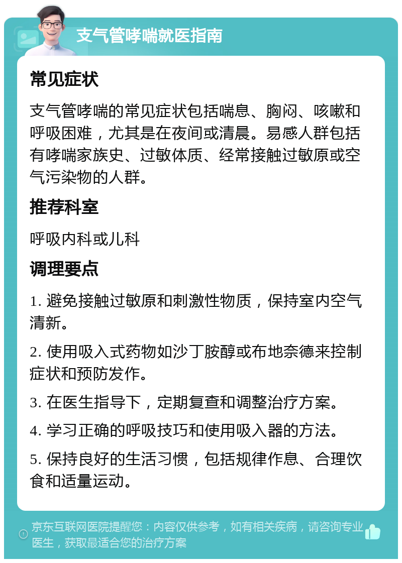 支气管哮喘就医指南 常见症状 支气管哮喘的常见症状包括喘息、胸闷、咳嗽和呼吸困难，尤其是在夜间或清晨。易感人群包括有哮喘家族史、过敏体质、经常接触过敏原或空气污染物的人群。 推荐科室 呼吸内科或儿科 调理要点 1. 避免接触过敏原和刺激性物质，保持室内空气清新。 2. 使用吸入式药物如沙丁胺醇或布地奈德来控制症状和预防发作。 3. 在医生指导下，定期复查和调整治疗方案。 4. 学习正确的呼吸技巧和使用吸入器的方法。 5. 保持良好的生活习惯，包括规律作息、合理饮食和适量运动。