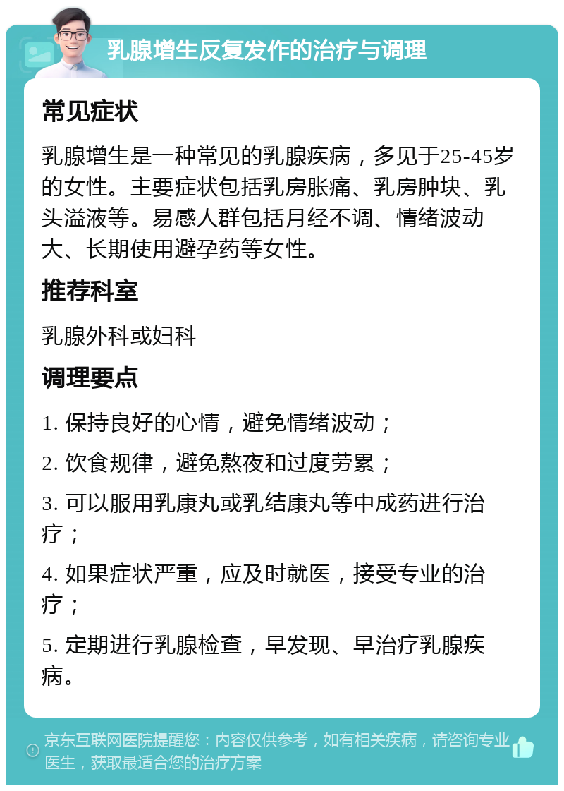 乳腺增生反复发作的治疗与调理 常见症状 乳腺增生是一种常见的乳腺疾病，多见于25-45岁的女性。主要症状包括乳房胀痛、乳房肿块、乳头溢液等。易感人群包括月经不调、情绪波动大、长期使用避孕药等女性。 推荐科室 乳腺外科或妇科 调理要点 1. 保持良好的心情，避免情绪波动； 2. 饮食规律，避免熬夜和过度劳累； 3. 可以服用乳康丸或乳结康丸等中成药进行治疗； 4. 如果症状严重，应及时就医，接受专业的治疗； 5. 定期进行乳腺检查，早发现、早治疗乳腺疾病。