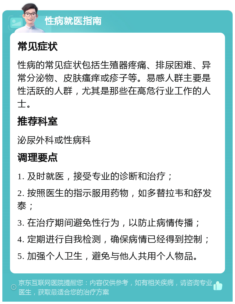 性病就医指南 常见症状 性病的常见症状包括生殖器疼痛、排尿困难、异常分泌物、皮肤瘙痒或疹子等。易感人群主要是性活跃的人群，尤其是那些在高危行业工作的人士。 推荐科室 泌尿外科或性病科 调理要点 1. 及时就医，接受专业的诊断和治疗； 2. 按照医生的指示服用药物，如多替拉韦和舒发泰； 3. 在治疗期间避免性行为，以防止病情传播； 4. 定期进行自我检测，确保病情已经得到控制； 5. 加强个人卫生，避免与他人共用个人物品。