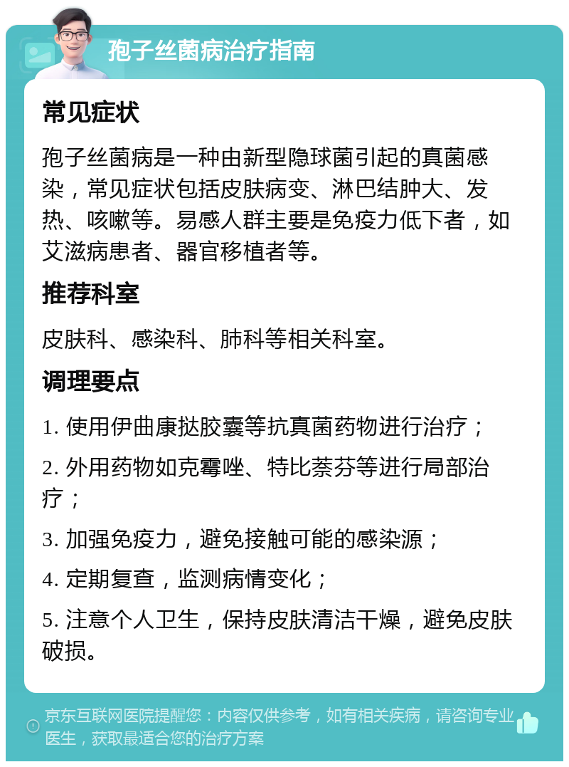 孢子丝菌病治疗指南 常见症状 孢子丝菌病是一种由新型隐球菌引起的真菌感染，常见症状包括皮肤病变、淋巴结肿大、发热、咳嗽等。易感人群主要是免疫力低下者，如艾滋病患者、器官移植者等。 推荐科室 皮肤科、感染科、肺科等相关科室。 调理要点 1. 使用伊曲康挞胶囊等抗真菌药物进行治疗； 2. 外用药物如克霉唑、特比萘芬等进行局部治疗； 3. 加强免疫力，避免接触可能的感染源； 4. 定期复查，监测病情变化； 5. 注意个人卫生，保持皮肤清洁干燥，避免皮肤破损。