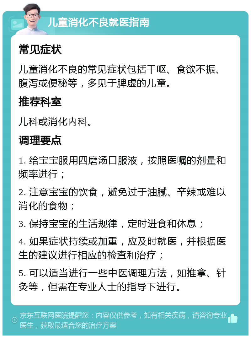 儿童消化不良就医指南 常见症状 儿童消化不良的常见症状包括干呕、食欲不振、腹泻或便秘等，多见于脾虚的儿童。 推荐科室 儿科或消化内科。 调理要点 1. 给宝宝服用四磨汤口服液，按照医嘱的剂量和频率进行； 2. 注意宝宝的饮食，避免过于油腻、辛辣或难以消化的食物； 3. 保持宝宝的生活规律，定时进食和休息； 4. 如果症状持续或加重，应及时就医，并根据医生的建议进行相应的检查和治疗； 5. 可以适当进行一些中医调理方法，如推拿、针灸等，但需在专业人士的指导下进行。