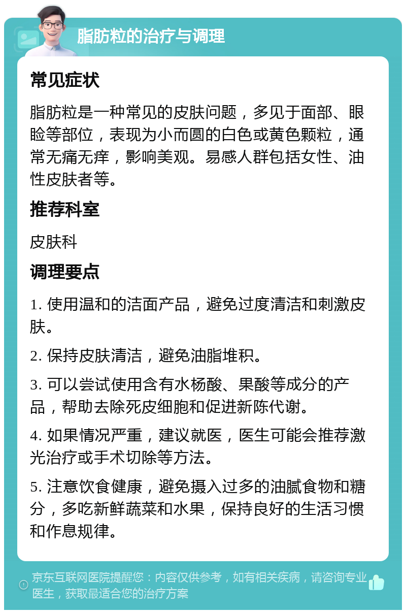 脂肪粒的治疗与调理 常见症状 脂肪粒是一种常见的皮肤问题，多见于面部、眼睑等部位，表现为小而圆的白色或黄色颗粒，通常无痛无痒，影响美观。易感人群包括女性、油性皮肤者等。 推荐科室 皮肤科 调理要点 1. 使用温和的洁面产品，避免过度清洁和刺激皮肤。 2. 保持皮肤清洁，避免油脂堆积。 3. 可以尝试使用含有水杨酸、果酸等成分的产品，帮助去除死皮细胞和促进新陈代谢。 4. 如果情况严重，建议就医，医生可能会推荐激光治疗或手术切除等方法。 5. 注意饮食健康，避免摄入过多的油腻食物和糖分，多吃新鲜蔬菜和水果，保持良好的生活习惯和作息规律。