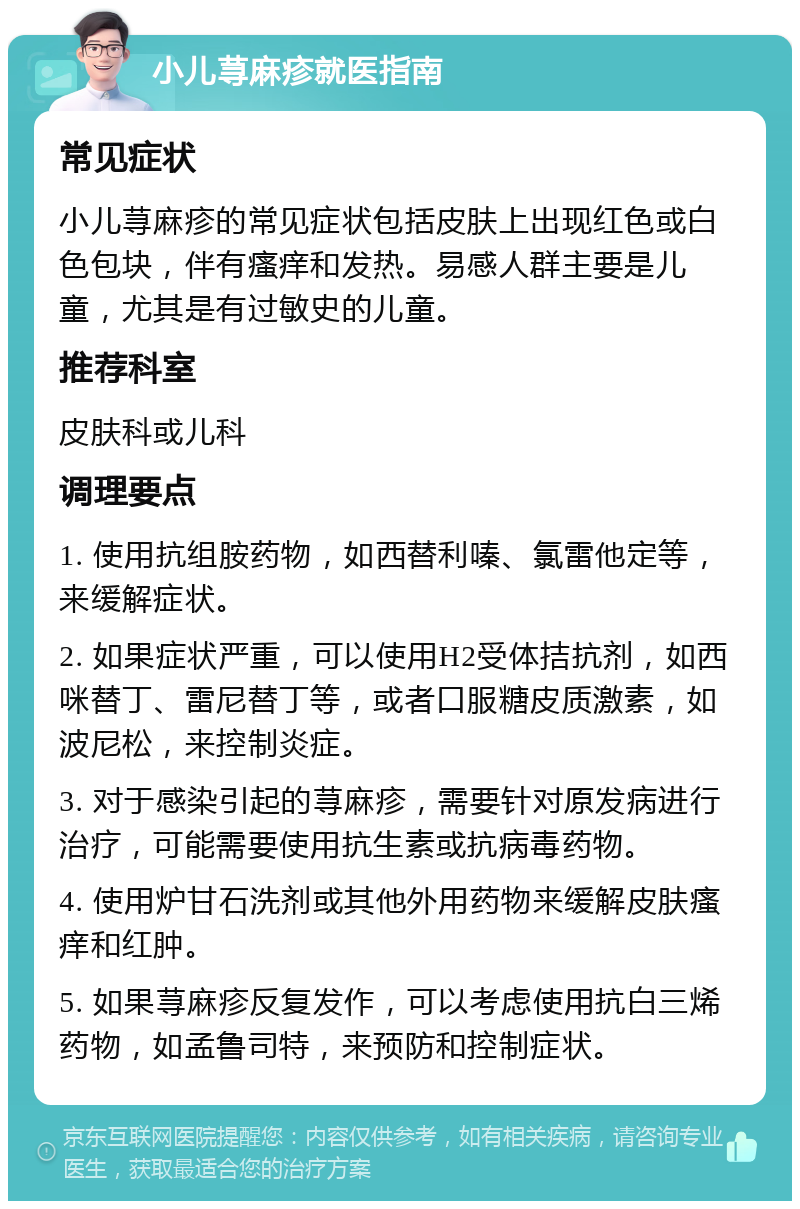 小儿荨麻疹就医指南 常见症状 小儿荨麻疹的常见症状包括皮肤上出现红色或白色包块，伴有瘙痒和发热。易感人群主要是儿童，尤其是有过敏史的儿童。 推荐科室 皮肤科或儿科 调理要点 1. 使用抗组胺药物，如西替利嗪、氯雷他定等，来缓解症状。 2. 如果症状严重，可以使用H2受体拮抗剂，如西咪替丁、雷尼替丁等，或者口服糖皮质激素，如波尼松，来控制炎症。 3. 对于感染引起的荨麻疹，需要针对原发病进行治疗，可能需要使用抗生素或抗病毒药物。 4. 使用炉甘石洗剂或其他外用药物来缓解皮肤瘙痒和红肿。 5. 如果荨麻疹反复发作，可以考虑使用抗白三烯药物，如孟鲁司特，来预防和控制症状。