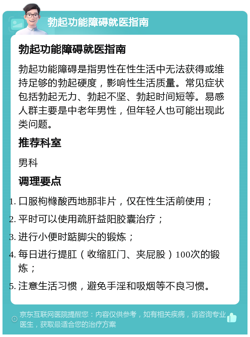 勃起功能障碍就医指南 勃起功能障碍就医指南 勃起功能障碍是指男性在性生活中无法获得或维持足够的勃起硬度，影响性生活质量。常见症状包括勃起无力、勃起不坚、勃起时间短等。易感人群主要是中老年男性，但年轻人也可能出现此类问题。 推荐科室 男科 调理要点 口服枸橼酸西地那非片，仅在性生活前使用； 平时可以使用疏肝益阳胶囊治疗； 进行小便时踮脚尖的锻炼； 每日进行提肛（收缩肛门、夹屁股）100次的锻炼； 注意生活习惯，避免手淫和吸烟等不良习惯。