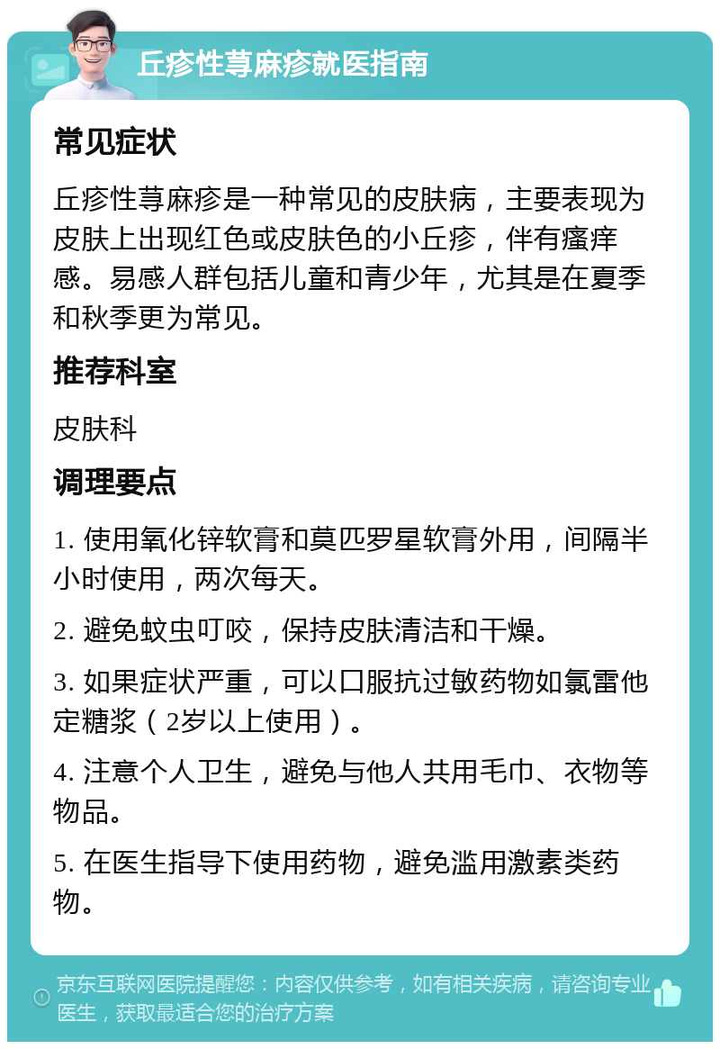 丘疹性荨麻疹就医指南 常见症状 丘疹性荨麻疹是一种常见的皮肤病，主要表现为皮肤上出现红色或皮肤色的小丘疹，伴有瘙痒感。易感人群包括儿童和青少年，尤其是在夏季和秋季更为常见。 推荐科室 皮肤科 调理要点 1. 使用氧化锌软膏和莫匹罗星软膏外用，间隔半小时使用，两次每天。 2. 避免蚊虫叮咬，保持皮肤清洁和干燥。 3. 如果症状严重，可以口服抗过敏药物如氯雷他定糖浆（2岁以上使用）。 4. 注意个人卫生，避免与他人共用毛巾、衣物等物品。 5. 在医生指导下使用药物，避免滥用激素类药物。