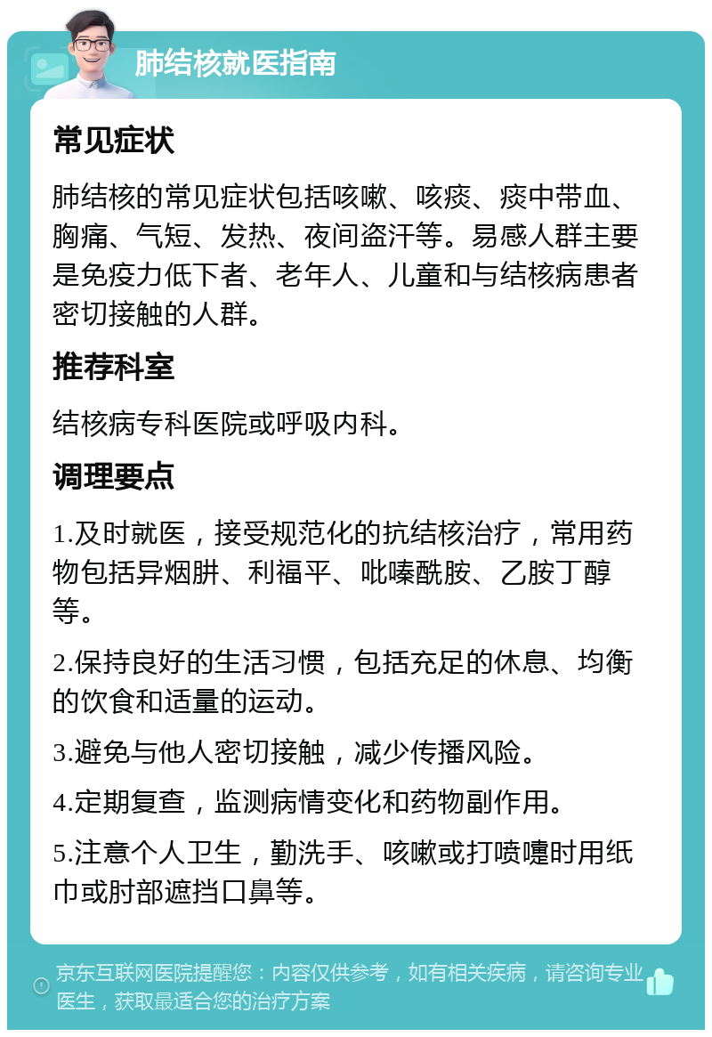 肺结核就医指南 常见症状 肺结核的常见症状包括咳嗽、咳痰、痰中带血、胸痛、气短、发热、夜间盗汗等。易感人群主要是免疫力低下者、老年人、儿童和与结核病患者密切接触的人群。 推荐科室 结核病专科医院或呼吸内科。 调理要点 1.及时就医，接受规范化的抗结核治疗，常用药物包括异烟肼、利福平、吡嗪酰胺、乙胺丁醇等。 2.保持良好的生活习惯，包括充足的休息、均衡的饮食和适量的运动。 3.避免与他人密切接触，减少传播风险。 4.定期复查，监测病情变化和药物副作用。 5.注意个人卫生，勤洗手、咳嗽或打喷嚏时用纸巾或肘部遮挡口鼻等。