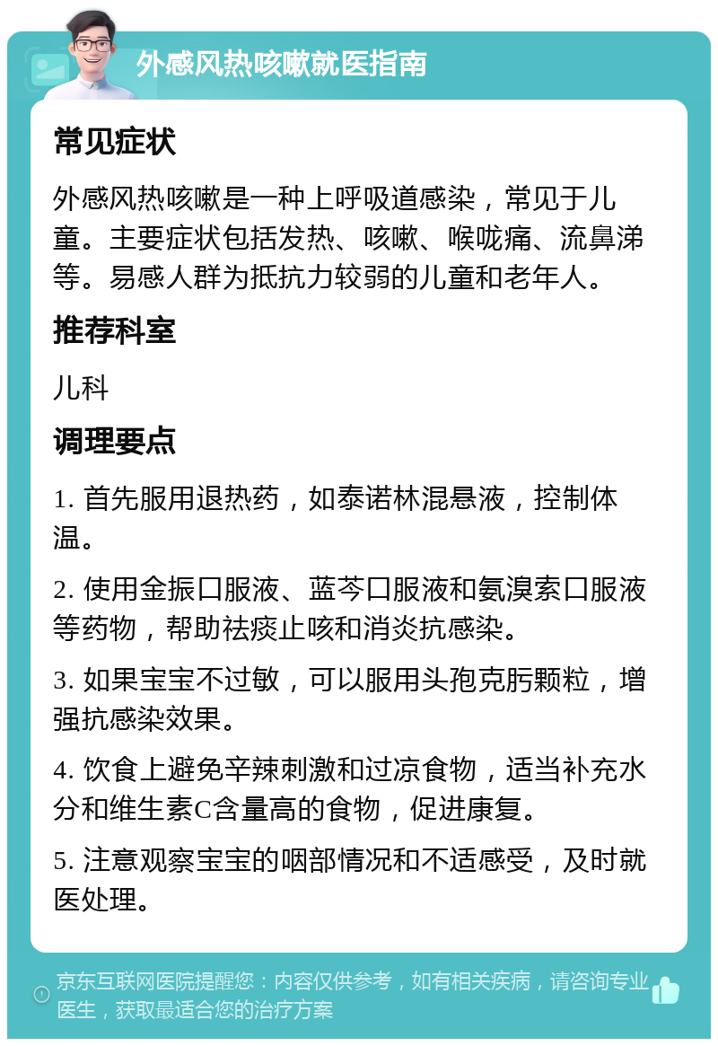 外感风热咳嗽就医指南 常见症状 外感风热咳嗽是一种上呼吸道感染，常见于儿童。主要症状包括发热、咳嗽、喉咙痛、流鼻涕等。易感人群为抵抗力较弱的儿童和老年人。 推荐科室 儿科 调理要点 1. 首先服用退热药，如泰诺林混悬液，控制体温。 2. 使用金振口服液、蓝芩口服液和氨溴索口服液等药物，帮助祛痰止咳和消炎抗感染。 3. 如果宝宝不过敏，可以服用头孢克肟颗粒，增强抗感染效果。 4. 饮食上避免辛辣刺激和过凉食物，适当补充水分和维生素C含量高的食物，促进康复。 5. 注意观察宝宝的咽部情况和不适感受，及时就医处理。